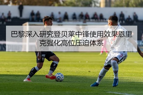 巴黎深入研究登贝莱中锋使用效果恩里克强化高位压迫体系