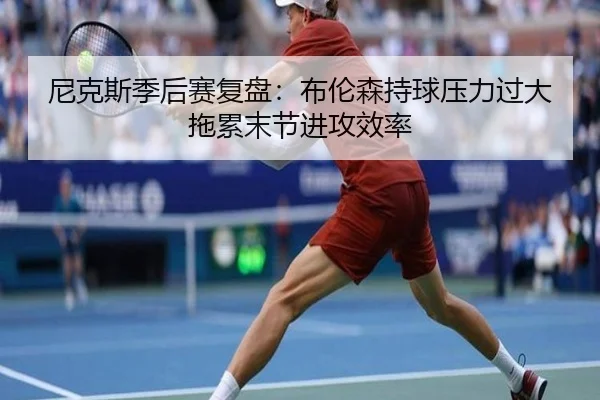 尼克斯季后赛复盘：布伦森持球压力过大拖累末节进攻效率